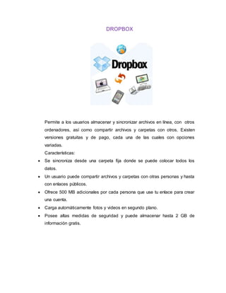DROPBOX
Permite a los usuarios almacenar y sincronizar archivos en línea, con otros
ordenadores, así como compartir archivos y carpetas con otros. Existen
versiones gratuitas y de pago, cada una de las cuales con opciones
variadas.
Características:
 Se sincroniza desde una carpeta fija donde se puede colocar todos los
datos.
 Un usuario puede compartir archivos y carpetas con otras personas y hasta
con enlaces públicos.
 Ofrece 500 MB adicionales por cada persona que use tu enlace para crear
una cuenta.
 Carga automáticamente fotos y videos en segundo plano.
 Posee altas medidas de seguridad y puede almacenar hasta 2 GB de
información gratis.
 