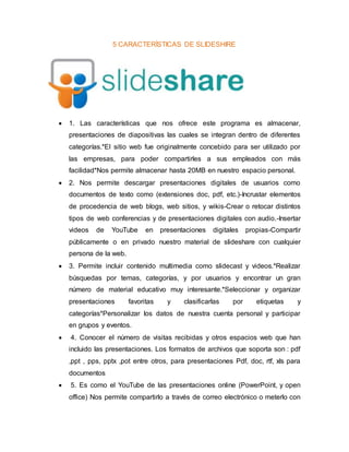 5 CARACTERÍSTICAS DE SLIDESHIRE
 1. Las características que nos ofrece este programa es almacenar,
presentaciones de diapositivas las cuales se integran dentro de diferentes
categorías.*El sitio web fue originalmente concebido para ser utilizado por
las empresas, para poder compartirles a sus empleados con más
facilidad*Nos permite almacenar hasta 20MB en nuestro espacio personal.
 2. Nos permite descargar presentaciones digitales de usuarios como
documentos de texto como (extensiones doc, pdf, etc.)-Incrustar elementos
de procedencia de web blogs, web sitios, y wikis-Crear o retocar distintos
tipos de web conferencias y de presentaciones digitales con audio.-Insertar
videos de YouTube en presentaciones digitales propias-Compartir
públicamente o en privado nuestro material de slideshare con cualquier
persona de la web.
 3. Permite incluir contenido multimedia como slidecast y videos.*Realizar
búsquedas por temas, categorías, y por usuarios y encontrar un gran
número de material educativo muy interesante.*Seleccionar y organizar
presentaciones favoritas y clasificarlas por etiquetas y
categorías*Personalizar los datos de nuestra cuenta personal y participar
en grupos y eventos.
 4. Conocer el número de visitas recibidas y otros espacios web que han
incluido las presentaciones. Los formatos de archivos que soporta son : pdf
,ppt , pps, pptx ,pot entre otros, para presentaciones Pdf, doc, rtf, xls para
documentos
 5. Es como el YouTube de las presentaciones online (PowerPoint, y open
office) Nos permite compartirlo a través de correo electrónico o meterlo con
 
