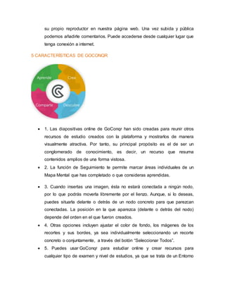 su propio reproductor en nuestra página web. Una vez subida y pública
podemos añadirle comentarios. Puede accederse desde cualquier lugar que
tenga conexión a internet.
5 CARACTERÍSTICAS DE GOCONQR
 1. Las diapositivas online de GoConqr han sido creadas para reunir otros
recursos de estudio creados con la plataforma y mostrarlos de manera
visualmente atractiva. Por tanto, su principal propósito es el de ser un
conglomerado de conocimiento, es decir, un recurso que resuma
contenidos amplios de una forma vistosa.
 2. La función de Seguimiento te permite marcar áreas individuales de un
Mapa Mental que has completado o que consideras aprendidas.
 3. Cuando insertas una imagen, ésta no estará conectada a ningún nodo,
por lo que podrás moverla libremente por el lienzo. Aunque, si lo deseas,
puedes situarla delante o detrás de un nodo concreto para que parezcan
conectadas. La posición en la que aparezca (delante o detrás del nodo)
depende del orden en el que fueron creados.
 4. Otras opciones incluyen ajustar el color de fondo, los mágenes de los
recortes y sus bordes, ya sea individualmente seleccionando un recorte
concreto o conjuntamente, a través del botón “Seleccionar Todos”.
 5. Puedes usar GoConqr para estudiar online y crear recursos para
cualquier tipo de examen y nivel de estudios, ya que se trata de un Entorno
 
