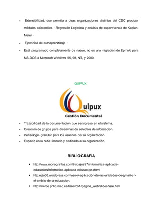  Extensibilidad, que permita a otras organizaciones distintas del CDC producir
módulos adicionales · Regresión Logística y análisis de supervivencia de Kaplan-
Meier ·
 Ejercicios de autoaprendizaje ·
 Está programado completamente de nuevo, no es una migración de Epi Info para
MS-DOS a Microsoft Windows 95, 98, NT, y 2000
QUIPUX
 Trazabilidad de la documentación que se ingresa en el sistema.
 Creación de grupos para diseminación selectiva de información.
 Perisología granular para los usuarios de su organización.
 Espacio en la nube limitado y dedicado a su organización.
BIBLIOGRAFIA
 http://www.monografias.com/trabajos97/informatica-aplicada-
educacion/informatica-aplicada-educacion.shtml
 http:ezio08.wordpress.com/uso-y-aplicación-de-las-unidades-de-gmail-en-
el-ambito-de-la-educacion.
 http://alerce.pntic.mec.es/bmarco1/pagina_web/slideshare.htm
 
