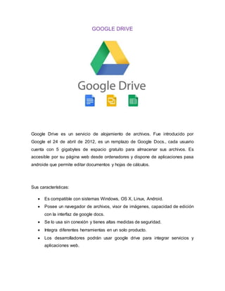 GOOGLE DRIVE
Google Drive es un servicio de alojamiento de archivos. Fue introducido por
Google el 24 de abril de 2012, es un remplazo de Google Docs., cada usuario
cuenta con 5 gigabytes de espacio gratuito para almacenar sus archivos. Es
accesible por su página web desde ordenadores y dispone de aplicaciones pasa
androide que permite editar documentos y hojas de cálculos.
Sus características:
 Es compatible con sistemas Windows, OS X, Linux, Android.
 Posee un navegador de archivos, visor de imágenes, capacidad de edición
con la interfaz de google docs.
 Se lo usa sin conexión y tienes altas medidas de seguridad.
 Integra diferentes herramientas en un solo producto.
 Los desarrolladores podrán usar google drive para integrar servicios y
aplicaciones web.
 