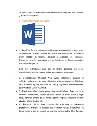 de Aprendizaje Personalizado, en el que el usuario elige qué, cómo, cuándo
y desde dónde estudia.
5 CARACTERÍSTICAS DE WORD
 1.- Intuición.- Es una plataforma intuitiva que permite revisar el texto antes
de imprimirse, pueden utilizarse los iconos que guardan las funciones y
evitan realizar movimientos tediosos y procesos de comandos
Cuenta con menús contextuales que se despliegan en forma ordenada y
son fáciles de aprender.
Está bien estructurado para que lo utilicen personas con pocos
conocimientos sobre el manejo de las computadoras personales.
 2.- Compatibilidad.- Microsoft Word puede instalarse y utilizarse en
múltiples plataformas, ya sean diferentes sistemas operativos Windows,
Os2, e incluso algunas versiones de Linux y hoy en día existen versiones
para Windows Mobile y Android.
 3.- Funciones.- Word cuenta con amplias características y funciones como
formatos, alineaciones, colores de letras, estilos de letras, cortar y pegar
texto, cambiar tamaño de las letras, imprimir, ingresar imágenes insertar
vínculos o hipervínculos etc.
 4.- Formatos.- Word tiene formatos de texto que se encuentran
predefinidos, formatos o plantillas que permiten realizar documentos en
forma simple y fácil sin requerir de grandes conocimientos. Otros formatos
 