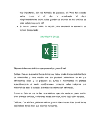 muy importantes, son los formatos de guardado, en Word han existido
varios como el rtf, doc y actualmente el docx.
Independientemente Word puede guardar los archivos en los formatos de
otras plataformas como pdf.
 5.- Utiliza plantillas como un recurso para almacenar la estructura de
formato dedocumento.
MICROSOFT EXCEL
Algunas de las características que posee el programa Excel:
Celdas.- Esta es la principal forma de ingresar datos, emula directamente los libros
de contabilidad y tiene efectos que son procesos predefinidos en los que
introducimos datos y se producen las sumas o movimientos de graficas
automáticamente al existir modificaciones, podemos incluir imágenes que
muestren los datos o aspectos directos de la información introducida.
Formatos.- Esta es una de las características que más destacan, pues pueden
tener diversos formatos, cambiando desde alineación, hasta tipo y color de letras.
Gráficas.- Con el Excel, podemos utilizar gráficas que dan una idea visual de las
estadísticas de los datos que estamos manejando.
 