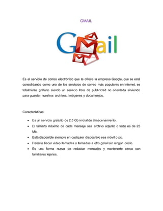 GMAIL
Es el servicio de correo electrónico que te ofrece la empresa Google, que se está
consolidando como uno de los servicios de correo más populares en internet, es
totalmente gratuito siendo un servicio libre de publicidad no orientada sirviendo
para guardar nuestros archivos, imágenes y documentos.
Características:
 Es un servicio gratuito de 2.5 Gb inicial de almacenamiento.
 El tamaño máximo de cada mensaje sea archivo adjunto o texto es de 25
Mb.
 Está disponible siempre en cualquier dispositivo sea móvil o pc.
 Permite hacer video llamadas o llamadas a otro gmail sin ningún costo.
 Es una forma nueva de redactar mensajes y mantenerte cerca con
familiares lejanos.
 