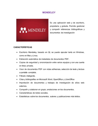 MENDELEY
Es una aplicación web y de escritorio,
propietaria y gratuita. Permite gestionar
y compartir referencias bibliográficas y
documentos de investigación
CARACTERÍSTICAS
 Escritorio Mendeley, basado en Qt, se puede ejecutar tanto en Windows,
como en Mac y Linux.
 Extracción automática de metadatos de documentos PDF.
 Copias de seguridad y sincronización entre varios equipos y con una cuenta
en línea privada.
 Visor de documentos PDF con notas adhesivas, selección de texto y lectura
a pantalla completa.
 Filtrado inteligente.
 Citas y bibliografías en Microsoft Word, OpenOffice y LibreOffice
 Importación de documentos y trabajos de investigación de sitios web
externos.
 Compartir y colaborar en grupo, anotaciones en los documentos.
 Características de redes sociales.
 Estadísticas sobre los documentos, autores y publicaciones más leídos.
 