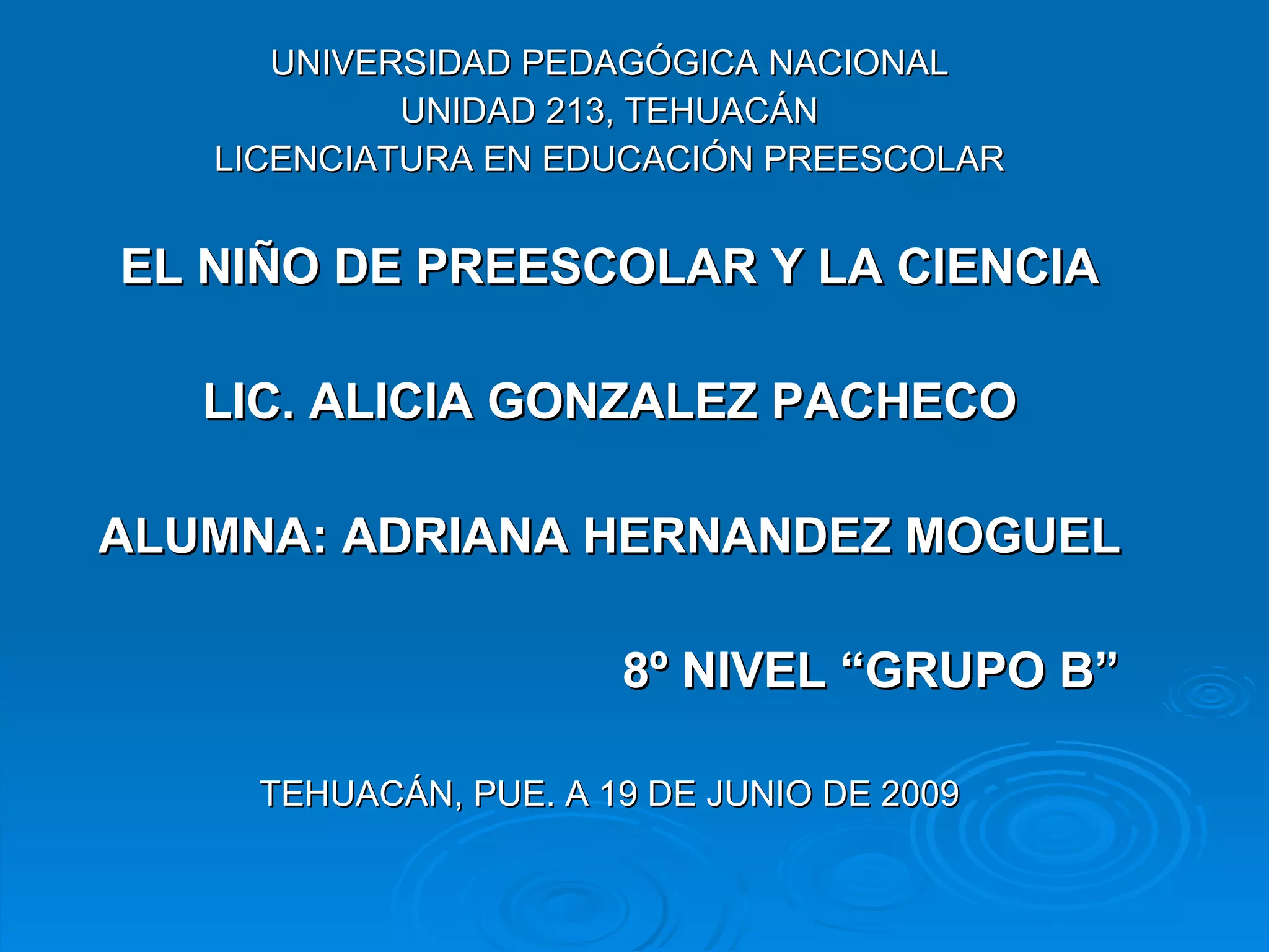 UNIVERSIDAD PEDAGÓGICA NACIONAL UNIDAD 213, TEHUACÁN LICENCIATURA EN EDUCACIÓN PREESCOLAR EL NIÑO DE PREESCOLAR Y LA CIENCIA LIC. ALICIA GONZALEZ PACHECO ALUMNA: ADRIANA HERNANDEZ MOGUEL 8º NIVEL “GRUPO B”  TEHUACÁN, PUE. A 19 DE JUNIO DE 2009 