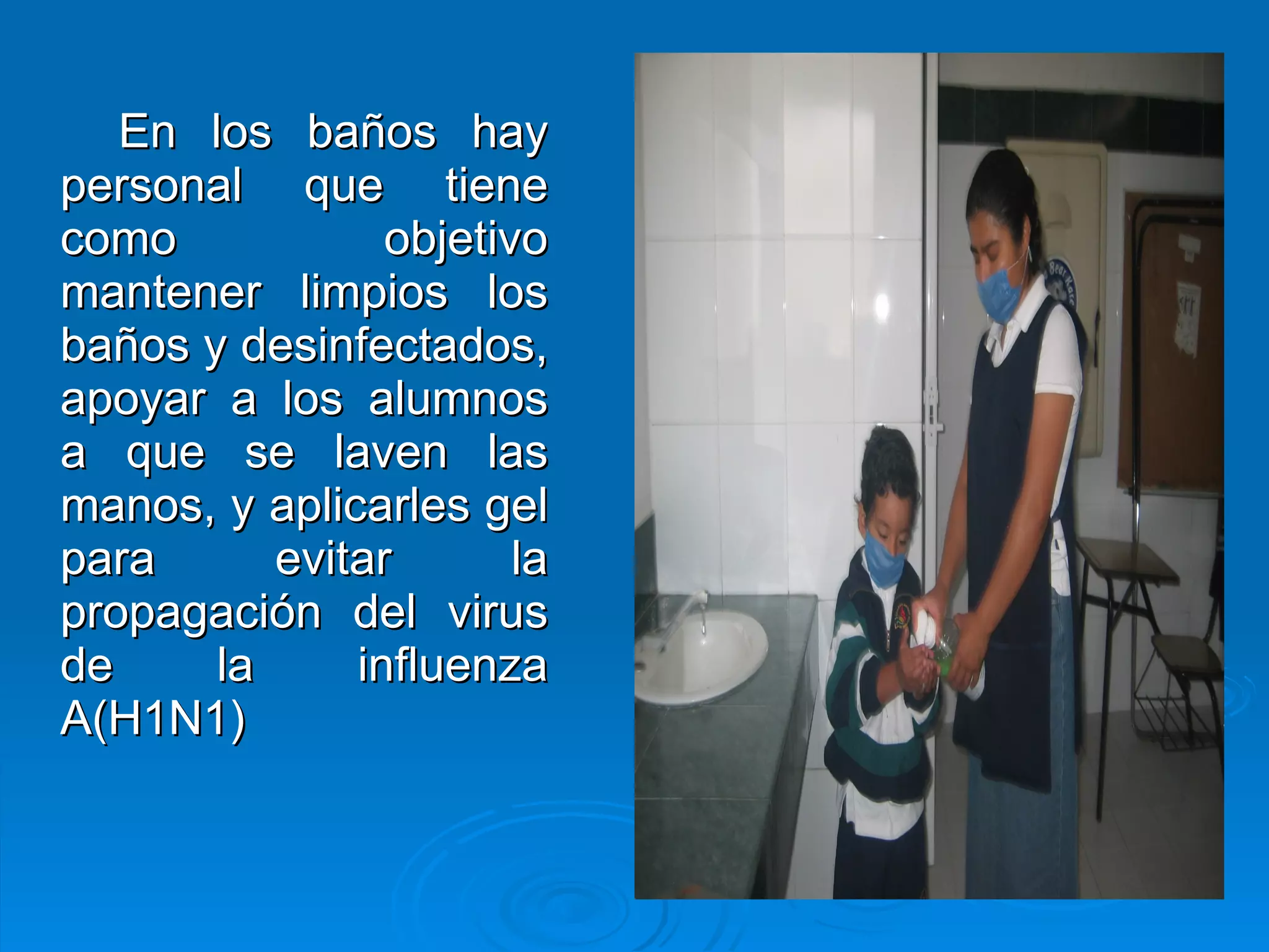 En los baños hay personal que tiene como objetivo mantener limpios los baños y desinfectados, apoyar a los alumnos a que se laven las manos, y aplicarles gel para evitar la propagación del virus de la influenza A(H1N1) 