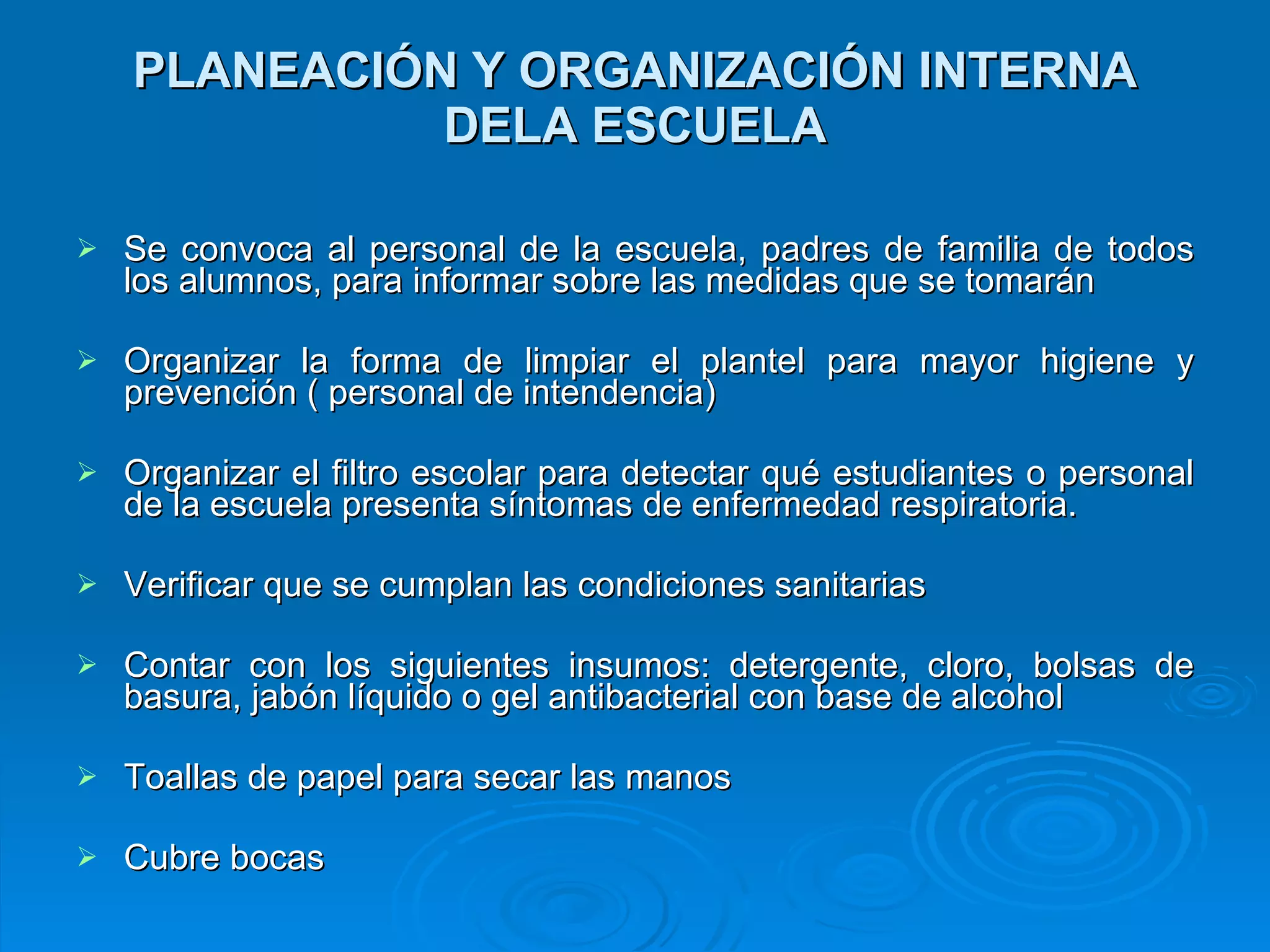 PLANEACIÓN Y ORGANIZACIÓN INTERNA DELA ESCUELA Se convoca al personal de la escuela, padres de familia de todos los alumnos, para informar sobre las medidas que se tomarán  Organizar la forma de limpiar el plantel para mayor higiene y prevención ( personal de intendencia) Organizar el filtro escolar para detectar qué estudiantes o personal de la escuela presenta síntomas de enfermedad respiratoria.  Verificar que se cumplan las condiciones sanitarias Contar con los siguientes insumos: detergente, cloro, bolsas de basura, jabón líquido o gel antibacterial con base de alcohol Toallas de papel para secar las manos Cubre bocas  