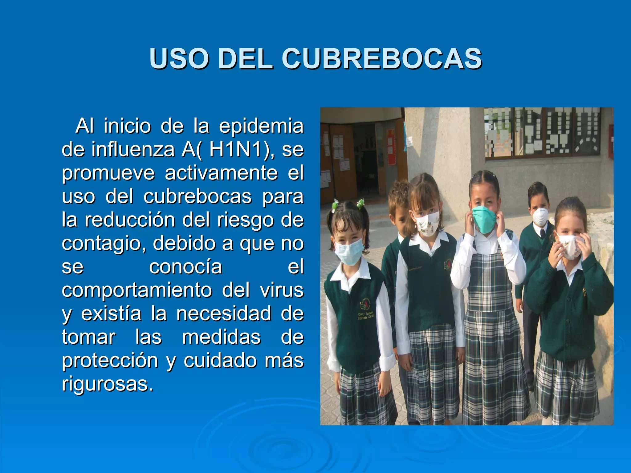 USO DEL CUBREBOCAS Al inicio de la epidemia de influenza A( H1N1), se promueve activamente el uso del cubrebocas para la reducción del riesgo de contagio, debido a que no se conocía el comportamiento del virus y existía la necesidad de tomar las medidas de protección y cuidado más rigurosas.  