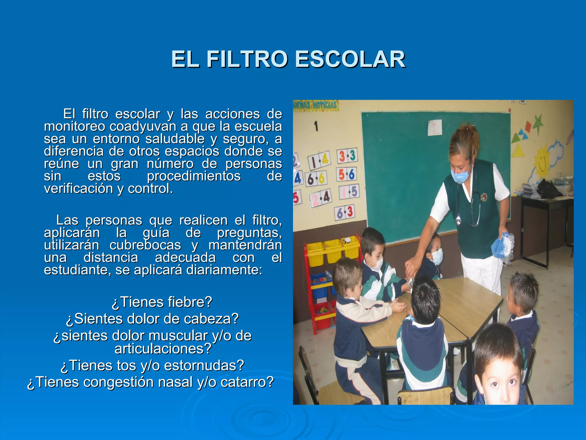 EL FILTRO ESCOLAR   El filtro escolar y las acciones de monitoreo coadyuvan a que la escuela sea un entorno saludable y seguro, a diferencia de otros espacios donde se reúne un gran número de personas sin estos procedimientos de verificación y control. Las personas que realicen el filtro, aplicarán la guía de preguntas, utilizarán cubrebocas y mantendrán una distancia adecuada con el estudiante, se aplicará diariamente:  ¿Tienes fiebre? ¿Sientes dolor de cabeza? ¿sientes dolor muscular y/o de articulaciones? ¿Tienes tos y/o estornudas? ¿Tienes congestión nasal y/o catarro?   