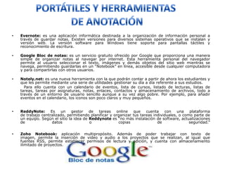 •   Evernote: es una aplicación informática destinada a la organización de información personal a
    través de guardar notas. Existen versiones para diversos sistemas operativos que se instalan y
    versión web. La versión software para Windows tiene soporte para pantallas táctiles y
    reconocimiento de escritura.

•   Google Bloc de notas: es un servicio gratuito ofrecido por Google que proporciona una manera
    simple de organizar notas al navegar por internet. Esta herramienta personal del navegador
    permite al usuario seleccionar el texto, imágenes y demás objetos del sitio web mientras se
    navega, permitiendo guardarlas en un “Notebook” en línea, accesible desde cualquier computadora
    y para compartirlas con otros usuarios.

•   Notely.net: es una nueva herramienta con la que podrán contar a partir de ahora los estudiantes y
    que les permite mediante una serie de utilidades gestionar su día a día referente a sus estudios.
      Para ello cuenta con un calendario de eventos, lista de cursos, listado de lecturas, listas de
    tareas, tareas por asignaturas, notas, enlaces, contactos y almacenamiento de archivos, todo a
    través de un entorno de usuario sencillo aunque a su vez algo pobre. Por ejemplo, para añadir
    eventos en el calendario, los iconos son poco claros y muy pequeños.


•   ReddyNote:      Es   un     gestor   de  tareas    online   que    cuenta    con    una   plataforma
    de trabajo centralizado, permitiendo planificar y organizar tus tareas individuales, o como parte de
    un equipo. Según el sitio la idea de Reddynote es “no más instalación de software, actualizaciones
    de               datos               o              copias               de               seguridad.”


•   Zoho Notebook: aplicación multipropósito. Además de poder trabajar con texto de
    imagen, permite la inserción de video y audio a los proyectos que se realizan, al igual que
    fuentes RSS, permite establecer permisos de lectura y edición, y cuenta con almacenamiento
    ilimitado de proyectos.
 