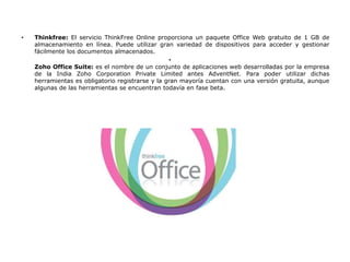 •   Thinkfree: El servicio ThinkFree Online proporciona un paquete Office Web gratuito de 1 GB de
    almacenamiento en línea. Puede utilizar gran variedad de dispositivos para acceder y gestionar
    fácilmente los documentos almacenados.
                                                  •
    Zoho Office Suite: es el nombre de un conjunto de aplicaciones web desarrolladas por la empresa
    de la India Zoho Corporation Private Limited antes AdventNet. Para poder utilizar dichas
    herramientas es obligatorio registrarse y la gran mayoría cuentan con una versión gratuita, aunque
    algunas de las herramientas se encuentran todavía en fase beta.
 