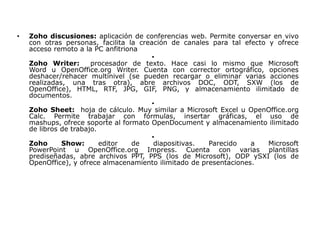 •   Zoho discusiones: aplicación de conferencias web. Permite conversar en vivo
    con otras personas, facilita la creación de canales para tal efecto y ofrece
    acceso remoto a la PC anfitriona
                                        •
    Zoho Writer:       procesador de texto. Hace casi lo mismo que Microsoft
    Word u OpenOffice.org Writer. Cuenta con corrector ortográfico, opciones
    deshacer/rehacer multinivel (se pueden recargar o eliminar varias acciones
    realizadas, una tras otra), abre archivos DOC, ODT, SXW (los de
    OpenOffice), HTML, RTF, JPG, GIF, PNG, y almacenamiento ilimitado de
    documentos.
                                        •
    Zoho Sheet: hoja de cálculo. Muy similar a Microsoft Excel u OpenOffice.org
    Calc. Permite trabajar con fórmulas, insertar gráficas, el uso de
    mashups, ofrece soporte al formato OpenDocument y almacenamiento ilimitado
    de libros de trabajo.
                                        •
    Zoho      Show:       editor  de     diapositivas.  Parecido    a   Microsoft
    PowerPoint u OpenOffice.org Impress. Cuenta con varias plantillas
    prediseñadas, abre archivos PPT, PPS (los de Microsoft), ODP ySXI (los de
    OpenOffice), y ofrece almacenamiento ilimitado de presentaciones.
 