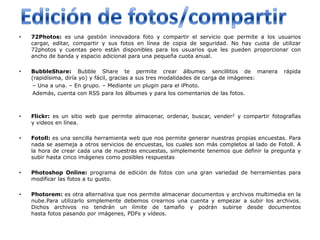 •   72Photos: es una gestión innovadora foto y compartir el servicio que permite a los usuarios
    cargar, editar, compartir y sus fotos en línea de copia de seguridad. No hay cuota de utilizar
    72photos y cuentas pero están disponibles para los usuarios que les pueden proporcionar con
    ancho de banda y espacio adicional para una pequeña cuota anual.

•   BubbleShare: Bubble Share te permite crear álbumes sencillitos de manera                  rápida
    (rapidísima, diría yo) y fácil, gracias a sus tres modalidades de carga de imágenes:
    – Una a una. – En grupo. – Mediante un plugin para el iPhoto.
    Además, cuenta con RSS para los álbumes y para los comentarios de las fotos.



•   Flickr: es un sitio web que permite almacenar, ordenar, buscar, vender2 y compartir fotografías
    y videos en línea.

•   Fotoll: es una sencilla herramienta web que nos permite generar nuestras propias encuestas. Para
    nada se asemeja a otros servicios de encuestas, los cuales son más completos al lado de Fotoll. A
    la hora de crear cada una de nuestras encuestas, simplemente tenemos que definir la pregunta y
    subir hasta cinco imágenes como posibles respuestas

•   Photoshop Online: programa de edición de fotos con una gran variedad de herramientas para
    modificar las fotos a tu gusto.

•   Photorem: es otra alternativa que nos permite almacenar documentos y archivos multimedia en la
    nube.Para utilizarlo simplemente debemos crearnos una cuenta y empezar a subir los archivos.
    Dichos archivos no tendrán un límite de tamaño y podrán subirse desde documentos
    hasta fotos pasando por imágenes, PDFs y vídeos.
 