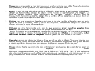 •   Picasa: es un organizador y visor de imágenes, y una herramienta para editar fotografías digitales.
    Adicionalmente, Picasa posee un sitio web integrado para compartir fotos.

•   Picnik: El sitio permite a los usuarios editar imágenes, añadir estilos a las imágenes importadas y
    utilizar las herramientas básicas de edición como recortar y redimensionar una imagen. Los
    usuarios podrían importar fotos nativamente de Facebook, Myspace, álbumes Web de
    Picasa, Flickr, Yahoo Image search, Google Plus y también ofrece opciones para cargar desde un
    ordenador o para cargar desde un sitio Web.

•   Picjuice : es una herramienta basada en web que le permite cambiar el tamaño, recortar, auto-
    ajuste de color y contraste, rotar y voltear tus imágenes. Simplemente cargue un archivo de
    imagen utilizando el botón de carga rápido.

•   Pikikids: es otra herramienta web con la que podemos crear nuestras propias tiras
    cómicas, que se suma a la colección de las que ya hemos comentado por aquí.
     Su uso es gratuito aunque deberemos registrarnos para poder utilizarla, no obstante el proceso de
    registro es simple y rápido. Podemos elegir el número de viñetas y su disposición, incluir
    bocadillos de texto e insertar imágenes desde la galería del sitio o nuestro disco duro.


•   Pixenate: servicio de edición de fotos en línea que ofrece sólo lo básico. Tiene una interfaz muy
    sencilla, lo que facilita encontrar todos los efectos y herramientas disponibles. Los ajustes de color
    y efectos son fáciles de encontrar, pero algunos de ellos son un poco difíciles de usar.

•   Pix.ie: utilidad hecha especialmente para webmasters y diseñadores. Es un selector de color con
    algunos                                     regalitos                                   extras.
    Ejecutarlo, simplemente punto a un color y se le dirá el hex, RGB, HTML, CMYK y HSV valores de
    ese color. A continuación, puede utilizar estos valores para reproducir el color seleccionado en sus
    programas favoritos. Pixie también muestra las coordenadas actuales del puntero del ratón
 