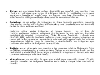•   Pixton: es una herramienta online, disponible en español, que permite crear
    cómics a cualquiera que tenga el suficiente talento y creatividad como para
    semejante hazaña.se puede usar las figuras que hay disponibles y crear
    solamente los diálogos o dibujar directamente en nuevas viñetas.

•   Splashup: es un editor de imágenes en línea bastante completo, presenta
    una interfaz similar a Photoshop o Fireworks y sus características van más allá
    de las de otros editores en línea.

    podemos editar varias imágenes al mismo tiempo               en el área de
    trabajo, podemos capturar imágenes directamente de una webcam, importar
    imágenes de nuestra computadora, Flickr, Picassa, Facebook, o desde una
    dirección URL, además también podemos crear nuestras propias imágenes ya
    que el set de herramientas que contiene esta aplicación comprende las mismas
    herramientas básicas para la creación y manipulación de imágenes que
    cualquier otro editor de imágenes de escritorio.

•   Twitpic: es un sitio web que permite a los usuarios publicar fácilmente fotos
    en Twitter, microblogging y redes sociales. Twitpic es a menudo utilizado por los
    periodistas y ciudadanos para cargar y distribuir imágenes en tiempo casi real
    como un evento que está ocurriendo.

•   vi.sualize.us: es un sitio de marcado social para contenido visual. El sitio
    permite recordar tus imágenes favoritas en la web y compartirlas con todo el
    mundo.
 