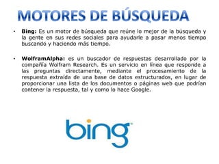 •   Bing: Es un motor de búsqueda que reúne lo mejor de la búsqueda y
    la gente en sus redes sociales para ayudarle a pasar menos tiempo
    buscando y haciendo más tiempo.

•   WolframAlpha: es un buscador de respuestas desarrollado por la
    compañía Wolfram Research. Es un servicio en línea que responde a
    las preguntas directamente, mediante el procesamiento de la
    respuesta extraída de una base de datos estructurados, en lugar de
    proporcionar una lista de los documentos o páginas web que podrían
    contener la respuesta, tal y como lo hace Google.
 