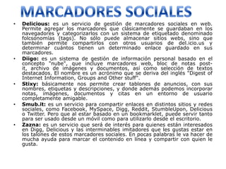 •   Delicious: es un servicio de gestión de marcadores sociales en web.
    Permite agregar los marcadores que clásicamente se guardaban en los
    navegadores y categorizarlos con un sistema de etiquetado denominado
    folcsonomías (tags). No sólo puede almacenar sitios webs, sino que
    también permite compartirlos con otros usuarios de del.icio.us y
    determinar cuántos tienen un determinado enlace guardado en sus
    marcadores.
•   Diigo: es un sistema de gestión de información personal basado en el
    concepto "nube", que incluye marcadores web, bloc de notas post-
    it, archivo de imágenes y documentos, así como selección de textos
    destacados. El nombre es un acrónimo que se deriva del inglés "Digest of
    Internet Information, Groups and Other stuff".
•   Stixy: básicamente nos permite crear tablones de anuncios, con sus
    nombres, etiquetas y descripciones, y donde además podemos incorporar
    notas, imágenes, documentos y citas en un entorno de usuario
    completamente amigable.
•   Smub.it: es un servicio para compartir enlaces en distintos sitios y redes
    sociales, como Facebook, MySpace, Digg, Reddit, StumbleUpon, Delicious
    o Twitter. Pero que al estar basado en un bookmarklet, puede servir tanto
    para ser usado desde un móvil como para utilizarlo desde el escritorio.
•   Zazna: es un servicio que será de interés para quienes están interesados
    en Digg, Delicious y las interminables imitadores que les gustas estar en
    los talones de estos marcadores sociales. En pocas palabras le va hacer de
    mucha ayuda para marcar el contenido en línea y compartir con quien le
    gusta.
 