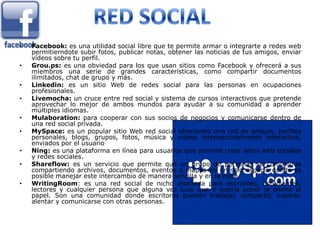 •   Facebook: es una utilidad social libre que te permite armar o integrarte a redes web
    permitierndote subir fotos, publicar notas, obtener las noticias de tus amigos, enviar
    vídeos sobre tu perfil.
•   Grou.ps: es una obviedad para los que usan sitios como Facebook y ofrecerá a sus
    miembros una serie de grandes características, como compartir documentos
    ilimitados, chat de grupo y más.
•   Linkedin: es un sitio Web de redes social para las personas en ocupaciones
    profesionales.
•   Livemocha: un cruce entre red social y sistema de cursos interactivos que pretende
    aprovechar lo mejor de ambos mundos para ayudar a su comunidad a aprender
    múltiples idiomas.
•   Mulaboration: para cooperar con sus socios de negocios y comunicarse dentro de
    una red social privada.
•   MySpace: es un popular sitio Web red social ofreciendo una red de amigos, perfiles
    personales, blogs, grupos, fotos, música y vídeos internacionalmente interactiva,
    enviados por el usuario
•   Ning: es una plataforma en línea para usuarios que permite crear sitios web sociales
    y redes sociales.
•   Shareflow: es un servicio que permite que un grupo de personas se comunique
    compartiendo archivos, documentos, eventos o mapas en un solo espacio donde es
    posible manejar este intercambio de manera sencilla y en la nube.
•   WritingRoom: es una red social de nicho diseñada para escritores, estudiantes,
    lectores y cualquier persona que alguna vez tuvo que o quería poner la pluma al
    papel. Son una comunidad donde escritores pueden trabajar, compartir, inspirar,
    alentar y comunicarse con otras personas.
 