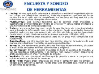 •   Decing: es una aplicación orientada a pequeñas y medianas organizaciones en
    las cuales sus integrantes necesiten votar determinadas opciones de forma
    secreta frente al resto de sus compañeros. La mecánica es muy sencilla, y de
    entrada no se requiere el registro de usuarios.
•   FluidSurveys: una interfaz facilísima que le permite crear encuestas y
    cuestionarios profesionales por medio de arrastrar y soltar, lógica avanzada y
    una herramienta de invitación poderosa
•   Icebrrg: es una aplicación que cumple la sencilla tarea de crear formularios
    web y guardar la información que recibe el mismo. Desde una interfaz bastante
    intuitiva podremos agregar campos de todo tipo de dato a nuestro formulario
    (texto plano, email, números, opciones únicas, opciones múltiples, etc).
•   JotSurvey: le permite crear encuestas pero es un poco más complicada que
    fluidsurveys.
•   Questionform: es otro servicio que nos permite generar formularios de una
    manera muy dinámica y sencilla, sin apenas complicación.
•   Survs: Es una herramienta de encuesta en línea que le permite crear, distribuir
    y analizar las encuestas en línea con sencillez y elegancia.
•   SurveyMonkey: Crear y publicar encuestas en línea en cuestión de minutos, y
    ver los resultados gráficamente y en tiempo real. SurveyMonkey proporciona
    gratis cuestionario en línea y software de estudio.
•   YouPolls: Es una comunidad en línea que le permite a votar y comparta sus
    opiniones en una variedad de maneras.
•   Zoho Polls: Puede crear encuestas en línea y compartir con los amigos y
    colegas para conocer su opinión. Puede crear una encuesta para votar o a tasa
    un conjunto de opciones.
 