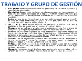 •   BackPackIt: Una gestión de información personal y de pequeñas empresas y
    hacer la lista organizador.
•   Bla-bla List: Puedes crear tus listas, para luego compartirlas con otros (que no
    hace falta que estén registrados en la página). También puedes sindicarlas por
    RSS o compartirlas de forma privada, además de sin complicaciones, como está
    mandado.
•   Do.Oh: es otra de las herramientas a las que podemos acudir para la creación
    de listas de tareas pendientes, aunque es un tanto peculiar ya que su modo es
    un tanto diferente, aunque no por ello difícil.
•   Do It, Do It, Done: Proporcionamos una herramienta sencilla para crear y
    gestionar tu lista de tareas con un poco de diversión y estilo.
•   Flypaper: es un software gratuito que le proporciona una fácil manera de
    crear, editar y compartir presentaciones flash sin necesidad de usar flash.
•   Gubb: es un programa de gestión de listas de tareas que te permite trabajar de
    forma colaborativa, en grupo de trabajo. Cada lista es configurable para que tus
    contactos o compañeros puedan editar tareas, añadir puntos a realizar, o dar
    por hechos los quehaceres que le correspondan.
•   GradeFix: es un organizador personal para estudiantes en la Universidad o
    escuela secundaria. Permite al usuario programar tareas o pruebas y
    cancelarlas según la fecha de vencimiento y el día actual.
•   MyTodos: son multiusos de la to-do-list para colocar tareas con las fechas
    periódicas o solas. De una manera fácil de utilizar, el usuario puede fijar,
    cambiar y ver todos.
•   Plancast: es una red social diseñada para ayudar a la gente a saber cuándo
    vendrán los próximos eventos y recordarles a las personas que planeen ir.
 