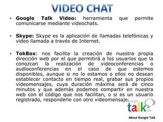 • Google Talk Video: herramienta            que   permite
  comunicarse mediante videochats.

• Skype: Skype es la aplicación de llamadas telefónicas y
  video llamada a través de Internet.

• TokBox: nos facilita la creación de nuestra propia
  dirección web por el que permitirá a los usuarios que la
  conozcan la realización de videoconferencias o
  audioconferencias en el caso de que estemos
  disponibles, aunque si no lo estamos o ellos no desean
  establecer contacto en tiempo real, grabar sus propios
  videomensajes, cuya duración máxima será de cinco
  minutos y que además podemos compartir en nuestra
  web con el código que nos facilitan, o si es un usuario
  registrado, responderle con otro videomensaje.
 