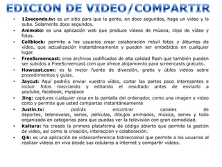 •   12seconds.tv: es un sitio para que la gente, en doce segundos, haga un video y lo
    suba. Solamente doce segundos.
•   Animoto: es una aplicación web que produce vídeos de música, clips de vídeo y
    fotos.
•   Cellblock: permite a los usuarios crear colaboración móvil fotos y álbumes de
    vídeo, que actualización instantáneamente y pueden ser embebidos en cualquier
    lugar.
•   FreeScreencast: crea archivos codificados de alta calidad flash que también pueden
    ser subidos a FreeScreencast.com que ofrece alojamiento para screencasts gratuito.
•   Howcast.com: es la mejor fuente de diversión, gratis y útiles videos sobre
    procedimientos y guías.
•   Jaycut: Aquí podréis enviar vuestro vídeo, cortar las partes poco interesantes e
    incluir fotos mezclando y editando el resultado antes de enviarlo a
    youtube, facebook, myspace
•   Jing: capturas cualquier cosa en la pantalla del ordenador, como una imagen o video
    corto y permite que usted compartas instantáneamente
•   Justin.tv:              podrás             encontrar            canales            de
    deportes, telenovelas, series, películas, dibujos animados, música, series y todo
    organizado en categorías para que puedas ver la televisión con gran comodidad.
•   Kaltura: ha creado la primera plataforma de código abierto que permite la gestión
    de video, así como la creación, interacción y colaboración.
•   Qik: es una aplicación de videoconferencia bidireccional que permite a los usuarios al
    realizar videos en vivo desde sus celulares a internet y compartir vídeos.
 