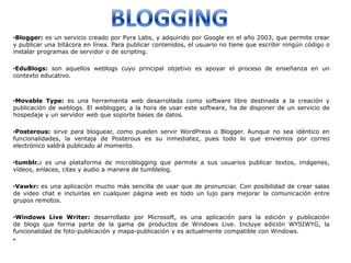•Blogger: es un servicio creado por Pyra Labs, y adquirido por Google en el año 2003, que permite crear
y publicar una bitácora en línea. Para publicar contenidos, el usuario no tiene que escribir ningún código o
instalar programas de servidor o de scripting.

•EduBlogs: son aquellos weblogs cuyo principal objetivo es apoyar el proceso de enseñanza en un
contexto educativo.



•Movable Type: es una herramienta web desarrollada como software libre destinada a la creación y
publicación de weblogs. El weblogger, a la hora de usar este software, ha de disponer de un servicio de
hospedaje y un servidor web que soporte bases de datos.

•Posterous: sirve para bloguear, como pueden servir WordPress o Blogger. Aunque no sea idéntico en
funcionalidades, la ventaja de Posterous es su inmediatez, pues todo lo que enviemos por correo
electrónico saldrá publicado al momento.

•tumblr.: es una plataforma de microblogging que permite a sus usuarios publicar textos, imágenes,
vídeos, enlaces, citas y audio a manera de tumblelog.

•Vawkr: es una aplicación mucho más sencilla de usar que de pronunciar. Con posibilidad de crear salas
de video chat e incluirlas en cualquier página web es todo un lujo para mejorar la comunicación entre
grupos remotos.

•Windows Live Writer: desarrollado por Microsoft, es una aplicación para la edición y publicación
de blogs que forma parte de la gama de productos de Windows Live. Incluye edición WYSIWYG, la
funcionalidad de foto-publicación y mapa-publicación y es actualmente compatible con Windows.
•
 