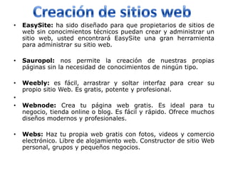 •   EasySite: ha sido diseñado para que propietarios de sitios de
    web sin conocimientos técnicos puedan crear y administrar un
    sitio web, usted encontrará EasySite una gran herramienta
    para administrar su sitio web.

•   Sauropol: nos permite la creación de nuestras propias
    páginas sin la necesidad de conocimientos de ningún tipo.

•   Weebly: es fácil, arrastrar y soltar interfaz para crear su
    propio sitio Web. Es gratis, potente y profesional.
•
•   Webnode: Crea tu página web gratis. Es ideal para tu
    negocio, tienda online o blog. Es fácil y rápido. Ofrece muchos
    diseños modernos y profesionales.

•   Webs: Haz tu propia web gratis con fotos, videos y comercio
    electrónico. Libre de alojamiento web. Constructor de sitio Web
    personal, grupos y pequeños negocios.
 