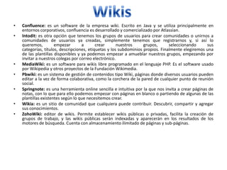 •   Confluence: es un software de la empresa wiki. Escrito en Java y se utiliza principalmente en
    entornos corporativos, confluencia es desarrollado y comercializado por Atlassian.
•   Intodit: es otra opción que tenemos los grupos de usuarios para crear comunidades o unirnos a
    comunidades de usuarios ya creadas, simplemente tenemos que registrarnos y, si así lo
    queremos,         empezar       a       crear      nuestros     grupos,      seleccionando      sus
    categorías, títulos, descripciones, etiquetas y los subdominios propios. Finalmente elegiremos una
    de las plantillas disponibles y ya podemos empezar a amueblar nuestros grupos, empezando por
    invitar a nuestros colegas por correo electrónico.
•   MediaWiki: es un software para wikis libre programado en el lenguaje PHP. Es el software usado
    por Wikipedia y otros proyectos de la Fundación Wikimedia.
•   Pbwiki: es un sistema de gestión de contenidos tipo Wiki, páginas donde diversos usuarios pueden
    editar a la vez de forma colaborativa, como la corchera de la pared de cualquier punto de reunión
    social.
•   Springnote: es una herramienta online sencilla e intuitiva por la que nos invita a crear páginas de
    notas, con lo que para ello podemos empezar con páginas en blanco o partiendo de algunas de las
    plantillas existentes según lo que necesitemos crear.
•   Wikia: es un sitio de comunidad que cualquiera puede contribuir. Descubrir, compartir y agregar
    sus conocimientos.
•   ZohoWiki: editor de wikis. Permite establecer wikis públicas o privadas, facilita la creación de
    grupos de trabajo, y las wikis públicas serán indexadas y aparecerán en los resultados de los
    motores de búsqueda. Cuenta con almacenamiento ilimitado de páginas y sub-páginas.
 