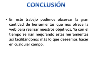 • En este trabajo pudimos observar la gran
  cantidad de herramientas que nos ofrece la
  web para realizar nuestros objetivos. Ya con el
  tiempo se irán mejorando estas herramientas
  así facilitándonos más lo que deseemos hacer
  en cualquier campo.
 