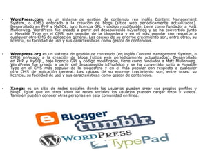 •   WordPress.com: es un sistema de gestión de contenido (en inglés Content Management
    System, o CMS) enfocado a la creación de blogs (sitios web periódicamente actualizados).
    Desarrollado en PHP y MySQL, bajo licencia GPL y código modificable, tiene como fundador a Matt
    Mullenweg. WordPress fue creado a partir del desaparecido b2/cafelog y se ha convertido junto
    a Movable Type en el CMS más popular de la blogosfera y en el más popular con respecto a
    cualquier otro CMS de aplicación general. Las causas de su enorme crecimiento son, entre otras, su
    licencia, su facilidad de uso y sus características como gestor de contenidos.


•   Wordpress.org es un sistema de gestión de contenido (en inglés Content Management System, o
    CMS) enfocado a la creación de blogs (sitios web periódicamente actualizados). Desarrollado
    en PHP y MySQL, bajo licencia GPL y código modificable, tiene como fundador a Matt Mullenweg.
    WordPress fue creado a partir del desaparecido b2/cafelog y se ha convertido junto a Movable
    Type en el CMS más popular de la blogosfera y en el más popular con respecto a cualquier
    otro CMS de aplicación general. Las causas de su enorme crecimiento son, entre otras, su
    licencia, su facilidad de uso y sus características como gestor de contenidos.


•   Xanga: es un sitio de redes sociales donde los usuarios pueden crear sus propios perfiles y
    blogs. Igual que en otros sitios de redes sociales los usuarios pueden cargar fotos y videos.
    También pueden conocer otras personas en esta comunidad en línea.
 