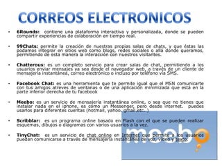 •   6Rounds: contiene una plataforma interactiva y personalizada, donde se pueden
    compartir experiencias de colaboración en tiempo real.

•   99Chats: permite la creación de nuestras propias salas de chats, y que éstas las
    podamos integrar en sitios web como blogs, redes sociales o allá donde queramos,
    permitiendo de esta manera la interacción con nuestros visitantes.

•   Chatterous: es un completo servicio para crear salas de chat, permitiendo a los
    usuarios enviar mensajes ya sea desde el navegador web, a través de un cliente de
    mensajería instantánea, correo electrónico o incluso por teléfono vía SMS.

•   Facebook Chat: es una herramienta que te permite igual que el MSN comunicarte
    con tus amigos atreves de ventanas o de una aplicación minimizada que está en la
    parte inferior derecha de tu facebook

•   Meebo: es un servicio de mensajería instantánea online, o sea que no tienes que
    instalar nada en el iphone, es como un Messenger, pero desde internet. puedes
    usarlos para diferentes cuentas (hotmail, yahoo. gmail.etc..)

•   Scribblar: es un programa online basado en Flash con el que se pueden realizar
    esquemas, dibujos o diagramas con varios usuarios a la vez.

•   TinyChat: es un servicio de chat online en Internet que permite a los usuarios
    puedan comunicarse a través de mensajería instantánea de voz, vídeo y texto.
 
