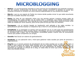 •   Blellow: es una herramienta inspirada en otros servicios de microblogging que pretende conseguir
    que los usuarios profesionales de diversas áreas puedan encontrar (y prestar) la ayuda que
    necesitan entrando en contacto con otros usuarios especializados en sus ámbitos de trabajo.

•   Blip.fm : que es una especie de Twitter de música donde puedes enviar lo que estás escuchando
    para que lo puedan escuchar tus amigos

•   Flokio: Se trata de una aplicación online que nos permite generar nuestras propias redes de
    microblogging, las cuales pueden ser de acceso libre o moderado, que estarán accesibles bajo
    nuestros propios subdominios. Pero además de crear nuestras propias redes, podemos buscar otras
    redes ya creadas por otros usuarios, para formar parte de las que más nos interesen.

•   Foursquare : es un servicio basado en localización web aplicada a las redes sociales. La
    geolocalización permite localizar un dispositivo fijo o móvil en una ubicación geográfica.

•   FriendFeed: es un agregador en tiempo real que permite ver en un solo lugar las actualizaciones
    de noticias de medios y redes sociales, blogs y microblogs, así como de cualquier fuente de noticias
    en formatos RSS y Atom. Con la información consolidada pueden crearse hilos de conversación
    nuevos que pueden compartirse con amigos.

•   Gowalla: Red Social con sistema de geolocalización.

•   HootSuite: es una aplicación web y móvil para gestionar redes sociales por parte de personas u
    organizaciones.

•   Ping.fm: es un servicio gratuito de actualización de tus redes sociales con un sólo clic. Es decir, si
    tienes o eres usuario de varias redes sociales como por ejemplo, Twiiter, facebook, linkedin. Lo
    que Ping.fm te ofrece es replicar el contenido de una actualización de estado o el que quieras
    compartir por ejemplo un artículo de tu blog, en todas ellas sin tener que entrar en cada una de
    ellas, ahorrándote tiempo.
 