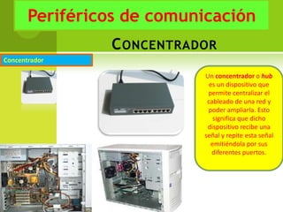 Periféricos de comunicación
                C ONCENTRADOR
Concentrador

                           Un concentrador o hub
                             es un dispositivo que
                            permite centralizar el
                            cableado de una red y
                            poder ampliarla. Esto
                              significa que dicho
                            dispositivo recibe una
                           señal y repite esta señal
                             emitiéndola por sus
                              diferentes puertos.
 