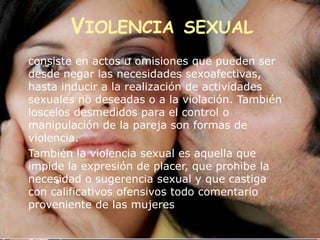 VIOLENCIA SEXUAL
consiste en actos u omisiones que pueden ser
desde negar las necesidades sexoafectivas,
hasta inducir a la realización de actividades
sexuales no deseadas o a la violación. También
loscelos desmedidos para el control o
manipulación de la pareja son formas de
violencia.
También la violencia sexual es aquella que
impide la expresión de placer, que prohibe la
necesidad o sugerencia sexual y que castiga
     9
con calificativos ofensivos todo comentario
proveniente de las mujeres
 