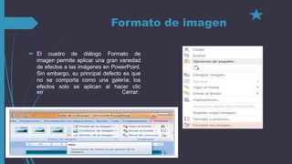 Formato de imagen
 El cuadro de diálogo Formato de
imagen permite aplicar una gran variedad
de efectos a las imágenes en PowerPoint.
Sin embargo, su principal defecto es que
no se comporta como una galería; los
efectos solo se aplican al hacer clic
en Cerrar:
 