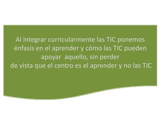 Al integrar curricularmente las TIC ponemos
énfasis en el aprender y cómo las TIC pueden
apoyar aquello, sin perder
de vista que el centro es el aprender y no las TIC
 
