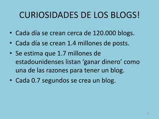 CURIOSIDADES DE LOS BLOGS!
• Cada día se crean cerca de 120.000 blogs.
• Cada día se crean 1.4 millones de posts.
• Se estima que 1.7 millones de
  estadounidenses listan ‘ganar dinero’ como
  una de las razones para tener un blog.
• Cada 0.7 segundos se crea un blog.



                                               10
 