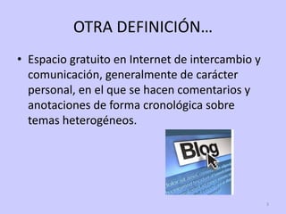 OTRA DEFINICIÓN…
• Espacio gratuito en Internet de intercambio y
  comunicación, generalmente de carácter
  personal, en el que se hacen comentarios y
  anotaciones de forma cronológica sobre
  temas heterogéneos.




                                                  3
 