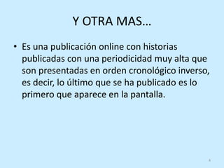 Y OTRA MAS…
• Es una publicación online con historias
  publicadas con una periodicidad muy alta que
  son presentadas en orden cronológico inverso,
  es decir, lo último que se ha publicado es lo
  primero que aparece en la pantalla.




                                              4
 