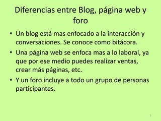 Diferencias entre Blog, página web y
                 foro
• Un blog está mas enfocado a la interacción y
  conversaciones. Se conoce como bitácora.
• Una página web se enfoca mas a lo laboral, ya
  que por ese medio puedes realizar ventas,
  crear más páginas, etc.
• Y un foro incluye a todo un grupo de personas
  participantes.


                                                  5
 