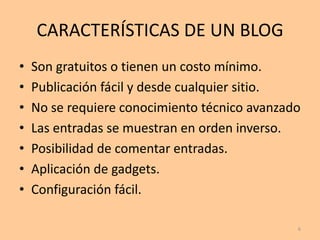 CARACTERÍSTICAS DE UN BLOG
•   Son gratuitos o tienen un costo mínimo.
•   Publicación fácil y desde cualquier sitio.
•   No se requiere conocimiento técnico avanzado
•   Las entradas se muestran en orden inverso.
•   Posibilidad de comentar entradas.
•   Aplicación de gadgets.
•   Configuración fácil.

                                               6
 