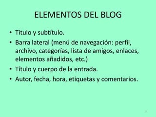 ELEMENTOS DEL BLOG
• Título y subtítulo.
• Barra lateral (menú de navegación: perfil,
  archivo, categorías, lista de amigos, enlaces,
  elementos añadidos, etc.)
• Título y cuerpo de la entrada.
• Autor, fecha, hora, etiquetas y comentarios.



                                                   7
 
