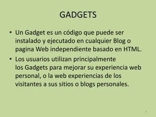 GADGETS
• Un Gadget es un código que puede ser
  instalado y ejecutado en cualquier Blog o
  pagina Web independiente basado en HTML.
• Los usuarios utilizan principalmente
  los Gadgets para mejorar su experiencia web
  personal, o la web experiencias de los
  visitantes a sus sitios o blogs personales.


                                                8
 