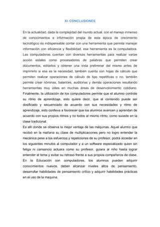XI. CONCLUSIONES


En la actualidad, dada la complejidad del mundo actual, con el manejo inmenso
de conocimientos e información propia de esta época de crecimiento
tecnológico es indispensable contar con una herramienta que permita manejar
información con eficiencia y flexibilidad, esa herramienta es la computadora.
Las computadoras cuentan con diversas herramientas para realizar varias
acción    estales    como   procesadores   de   palabras   que    permiten   crear
documentos, editarlos y obtener una vista preliminar del mismo antes de
imprimirlo si esa es la necesidad, también cuenta con hojas de cálculo que
permiten realizar operaciones de cálculo de tipo repetitivas o no, también
permite crear nóminas, balances, auditorias y demás operaciones resultando
herramientas muy útiles en muchas áreas de desenvolvimiento cotidiano.
Finalmente, la utilización de los computadores permite que el alumno controle
su ritmo de aprendizaje, esto quiere decir, que el contenido puede ser
dosificado y secuenciado de acuerdo con sus necesidades y ritmo de
aprendizaje, esto conlleva a favorecer que los alumnos avancen y aprendan de
acuerdo con sus propios ritmos y no todos al mismo ritmo, como sucede en la
clase tradicional.
Es allí donde se observa la mejor ventaja de las máquinas. Aquel alumno que
recibió en la mañana su clase de multiplicaciones pero no logro entender la
mecánica pese a los esfuerzos y repeticiones de su profesor, podrá acceder en
los siguientes minutos al computador y a un software especializado quien sin
fatiga ni cansancio actuara como su profesor, guiara al niño hasta lograr
entender el tema y evitar su retraso frente a sus propios compañeros de clase.
En   la   Educación     con   computadores,     los   alumnos    pueden   adquirir
conocimientos nuevos, deben alcanzar niveles altos de pensamiento,
desarrollar habilidades de pensamiento crítico y adquirir habilidades prácticas
en el uso de la maquina.
 