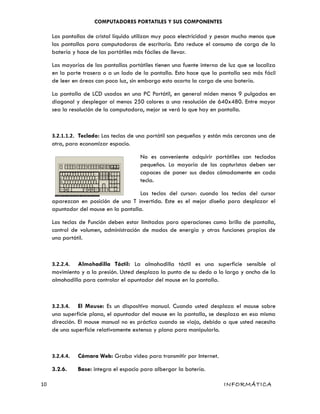 COMPUTADORES PORTATILES Y SUS COMPONENTES
Las pantallas de cristal líquido utilizan muy poca electricidad y pesan mucho menos que
las pantallas para computadoras de escritorio. Esto reduce el consumo de carga de la
batería y hace de las portátiles más fáciles de llevar.
Las mayorías de las pantallas portátiles tienen una fuente interna de luz que se localiza
en la parte trasera o a un lado de la pantalla. Esto hace que la pantalla sea más fácil
de leer en áreas con poca luz, sin embargo esto acorta la carga de una batería.
La pantalla de LCD usadas en una PC Portátil, en general miden menos 9 pulgadas en
diagonal y desplegar al menos 250 colores a una resolución de 640x480. Entre mayor
sea la resolución de la computadora, mejor se verá lo que hay en pantalla.
3.2.1.1.2. Teclado: Las teclas de una portátil son pequeñas y están más cercanas una de
otra, para economizar espacio.
No es conveniente adquirir portátiles con teclados
pequeños. La mayoría de los capturistas deben ser
capaces de poner sus dedos cómodamente en cada
tecla.
Las teclas del cursor: cuando las teclas del cursor
aparezcan en posición de una T invertida. Este es el mejor diseño para desplazar el
apuntador del mouse en la pantalla.
Las teclas de Función deben estar limitadas para operaciones como brillo de pantalla,
control de volumen, administración de modos de energía y otras funciones propias de
una portátil.
3.2.2.4. Almohadilla Táctil: La almohadilla táctil es una superficie sensible al
movimiento y a la presión. Usted desplaza la punta de su dedo a lo largo y ancho de la
almohadilla para controlar el apuntador del mouse en la pantalla.
3.2.3.4. El Mouse: Es un dispositivo manual. Cuando usted desplaza el mouse sobre
una superficie plana, el apuntador del mouse en la pantalla, se desplaza en esa misma
dirección. El mouse manual no es práctico cuando se viaja, debido a que usted necesita
de una superficie relativamente extensa y plana para manipularlo.
3.2.4.4. Cámara Web: Graba video para transmitir por Internet.
3.2.6. Base: integra el espacio para albergar la batería.
10 INFORMÁTICA
 