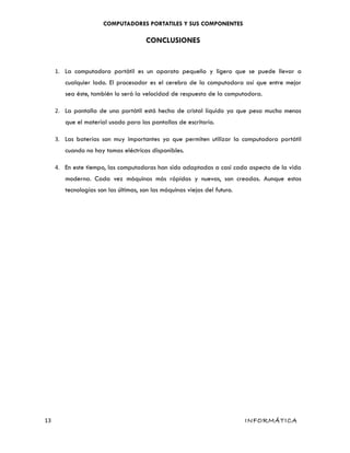 COMPUTADORES PORTATILES Y SUS COMPONENTES
CONCLUSIONES
1. La computadora portátil es un aparato pequeño y ligero que se puede llevar a
cualquier lado. El procesador es el cerebro de la computadora así que entre mejor
sea éste, también lo será la velocidad de respuesta de la computadora.
2. La pantalla de una portátil está hecha de cristal líquido ya que pesa mucho menos
que el material usado para las pantallas de escritorio.
3. Las baterías son muy importantes ya que permiten utilizar la computadora portátil
cuando no hay tomas eléctricas disponibles.
4. En este tiempo, las computadoras han sido adaptadas a casi cada aspecto de la vida
moderna. Cada vez máquinas más rápidas y nuevas, son creadas. Aunque estas
tecnologías son las últimas, son las máquinas viejas del futuro.
13 INFORMÁTICA
 