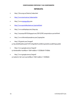 COMPUTADORES PORTATILES Y SUS COMPONENTES
NETGRAFÍA
• http://2cva.org.ve/historia/index.html
• http://www.iacvt.com.ar/osborne.htm
• http://www.monografias.com
• http://www.portatiles.itesm.mx/cportatil.html
• http://www.sololaptops.com/shop.asp
• http://mycomput2010.blogspot.com/2010/09/computadora-portatil.html
• http://www.informaticamoderna.com/Laptop.htm
• http://t3.gstatic.com/images?
q=tbn:ANd9GcQTmoU6VY3PYzWgCZE47svUI2lKIr3pnZcOCwtucSDWqkooc0LS
• http://www.google.com.ec/imgres?
q=almohadilla+tactil&um=1&hl=es&biw=1525&bih=743&tb
• http://www.google.com.ec/imgres?
q=cubierta+de+una+portatil&um=1&hl=es&biw=1525&bih
15 INFORMÁTICA
 