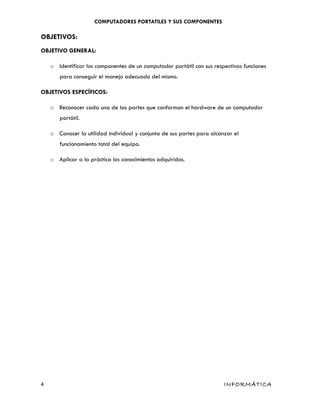COMPUTADORES PORTATILES Y SUS COMPONENTES
OBJETIVOS:
OBJETIVO GENERAL:
o Identificar los componentes de un computador portátil con sus respectivas funciones
para conseguir el manejo adecuado del mismo.
OBJETIVOS ESPECÍFICOS:
o Reconocer cada una de las partes que conforman el hardware de un computador
portátil.
o Conocer la utilidad individual y conjunta de sus partes para alcanzar el
funcionamiento total del equipo.
o Aplicar a la práctica los conocimientos adquiridos.
4 INFORMÁTICA
 